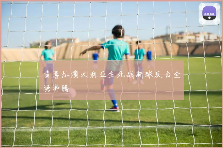 黄喜灿澳大利亚生死战断球反击全场沸腾