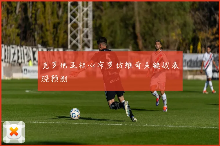 克罗地亚核心布罗佐维奇关键战表现预测