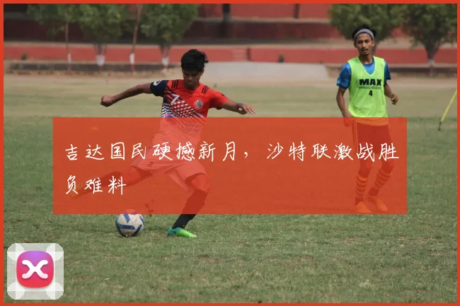 吉达国民硬撼新月,沙特联激战胜负难料