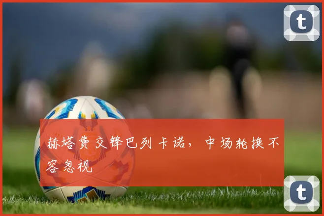 赫塔费交锋巴列卡诺,中场轮换不容忽视