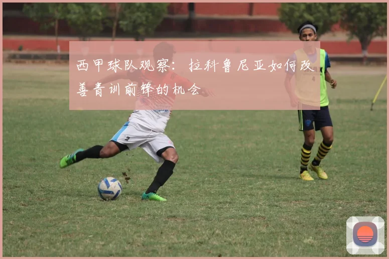 西甲球队观察:拉科鲁尼亚如何改善青训前锋的机会