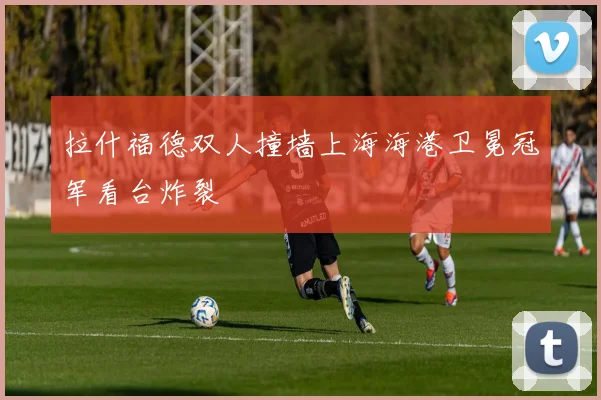拉什福德双人撞墙上海海港卫冕冠军看台炸裂