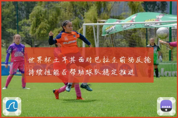 世界杯土耳其面对巴拉圭前场反抢持续性能否帮助球队稳定推进
