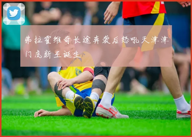 弗拉霍维奇长途奔袭后怒吼天津津门虎新王诞生