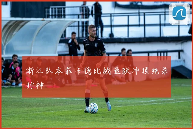 浙江队本菲卡德比战鱼跃冲顶绝杀封神