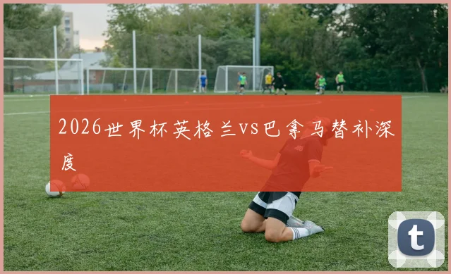 2026世界杯英格兰vs巴拿马替补深度