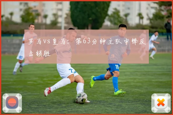 罗马vs皇马:第63分钟主队中锋反击锁胜