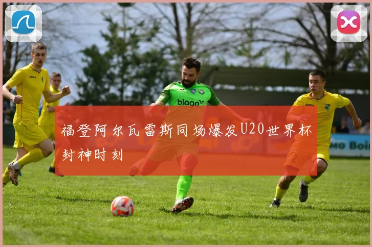 福登阿尔瓦雷斯同场爆发U20世界杯封神时刻