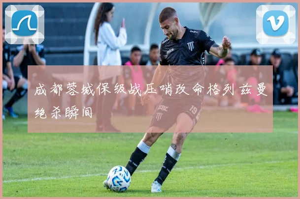成都蓉城保级战压哨改命格列兹曼绝杀瞬间
