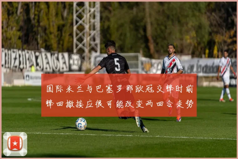 国际米兰与巴塞罗那欧冠交锋时前锋回撤接应很可能改变两回合走势